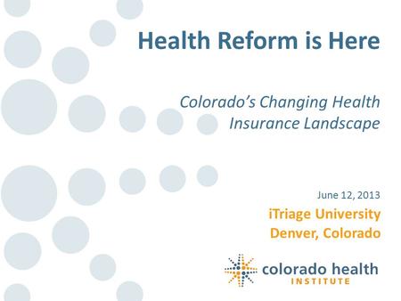 ITriage University Denver, Colorado June 12, 2013 Health Reform is Here Colorado’s Changing Health Insurance Landscape.