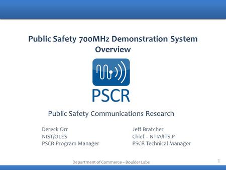 1 Public Safety Communications Research Department of Commerce – Boulder Labs Public Safety 700MHz Demonstration System Overview Dereck OrrJeff Bratcher.