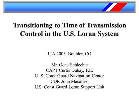 Transitioning to Time of Transmission Control in the U.S. Loran System ILA 2003 Boulder, CO Mr. Gene Schlechte CAPT Curtis Dubay, P.E. U. S. Coast Guard.