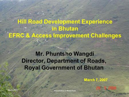 March 2007 Presentation to World Bank Hill Road Development Experience in Bhutan EFRC & Access Improvement Challenges Mr. Phuntsho Wangdi Director, Department.