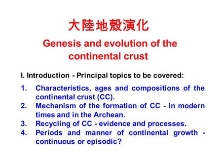 大陸地殼演化 Genesis and evolution of the continental crust I. Introduction - Principal topics to be covered: 1.Characteristics, ages and compositions of the.