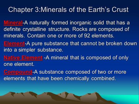 Chapter 3:Minerals of the Earth’s Crust Mineral-A naturally formed inorganic solid that has a definite crystalline structure. Rocks are composed of minerals.