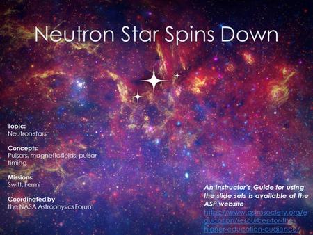 Neutron Star Spins Down 0 Topic: Neutron stars Concepts: Pulsars, magnetic fields, pulsar timing Missions: Swift, Fermi Coordinated by the NASA Astrophysics.