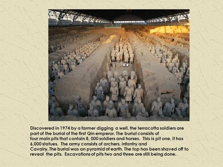 Discovered in 1974 by a farmer digging a well, the terracotta soldiers are part of the burial of the first Qin emperor. The burial consists of four main.