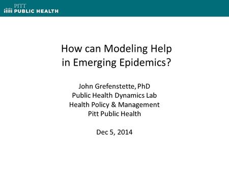 How can Modeling Help in Emerging Epidemics? John Grefenstette, PhD Public Health Dynamics Lab Health Policy & Management Pitt Public Health Dec 5, 2014.