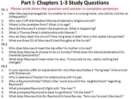 Part I: Chapters 1-3 Study Questions Please write down the question and answer in complete sentences. Ch. 1 After Meursault arranged for his mother to.