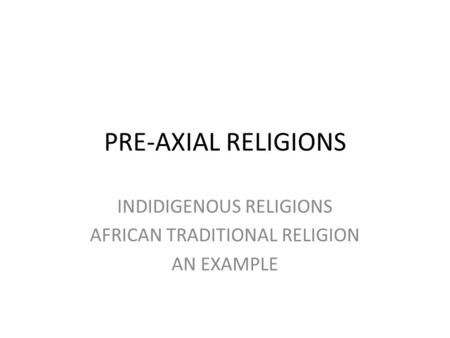 PRE-AXIAL RELIGIONS INDIDIGENOUS RELIGIONS AFRICAN TRADITIONAL RELIGION AN EXAMPLE.