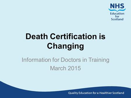 Quality Education for a Healthier Scotland Death Certification is Changing Information for Doctors in Training March 2015.