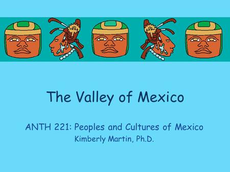 The Valley of Mexico ANTH 221: Peoples and Cultures of Mexico Kimberly Martin, Ph.D.