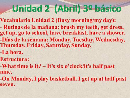 Vocabulario Unidad 2 (Busy morning/my day): - Rutinas de la mañana: brush my teeth, get dress, get up, go to school, have breakfast, have a shower. - Días.