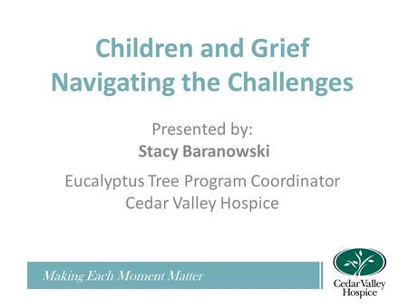 Children and Grief Navigating the Challenges Presented by: Stacy Baranowski Eucalyptus Tree Program Coordinator Cedar Valley Hospice Making Each Moment.