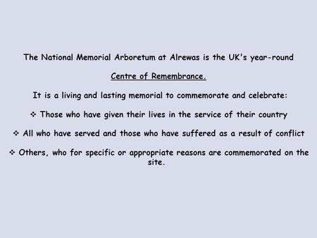 The National Memorial Arboretum at Alrewas is the UK's year-round Centre of Remembrance. It is a living and lasting memorial to commemorate and celebrate: