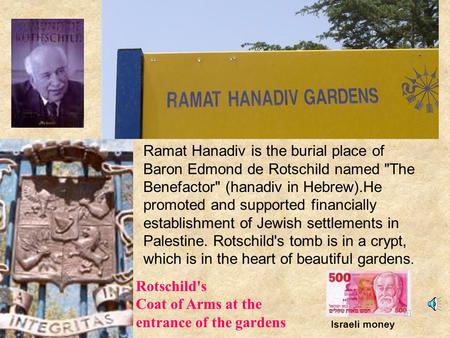 Ramat Hanadiv is the burial place of Baron Edmond de Rotschild named The Benefactor (hanadiv in Hebrew).He promoted and supported financially establishment.