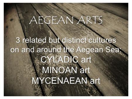 AEGEAN ARTS 3 related but distinct cultures on and around the Aegean Sea: CYLADIC art MINOAN art MYCENAEAN art.