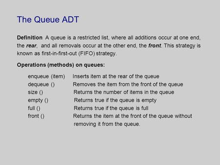 The Queue ADT Definition A queue is a restricted list, where all additions occur at one end, the rear, and all removals occur at the other end, the front.