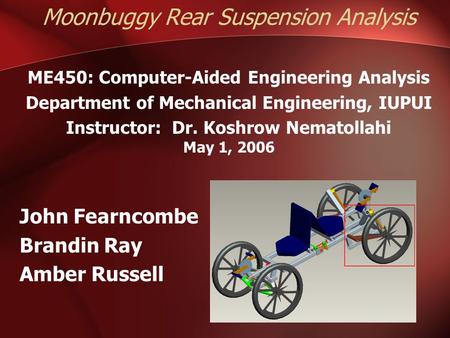 Moonbuggy Rear Suspension Analysis ME450: Computer-Aided Engineering Analysis Department of Mechanical Engineering, IUPUI Instructor: Dr. Koshrow Nematollahi.