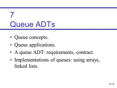 7- 1 7 Queue ADTs Queue concepts. Queue applications. A queue ADT: requirements, contract. Implementations of queues: using arrays, linked lists.