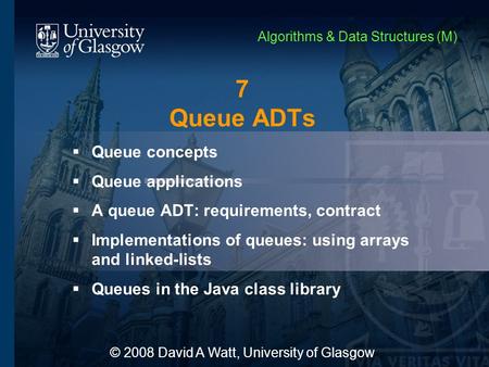 7 Queue ADTs  Queue concepts  Queue applications  A queue ADT: requirements, contract  Implementations of queues: using arrays and linked-lists  Queues.