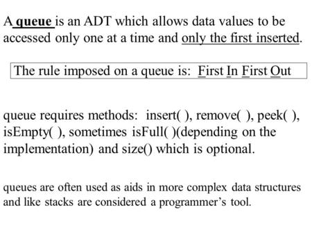 A queue is an ADT which allows data values to be accessed only one at a time and only the first inserted. The rule imposed on a queue is: First In First.