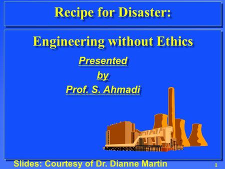 1 Recipe for Disaster: Engineering without Ethics Slides: Courtesy of Dr. Dianne Martin Presented by Prof. S. Ahmadi Presented by Prof. S. Ahmadi.