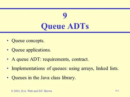 9-1 9 Queue ADTs Queue concepts. Queue applications. A queue ADT: requirements, contract. Implementations of queues: using arrays, linked lists. Queues.
