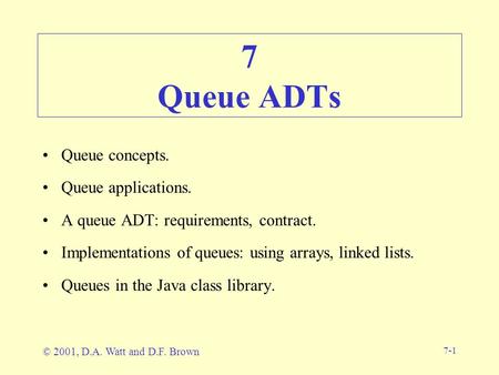 7-1 7 Queue ADTs Queue concepts. Queue applications. A queue ADT: requirements, contract. Implementations of queues: using arrays, linked lists. Queues.