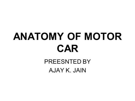 ANATOMY OF MOTOR CAR PREESNTED BY AJAY K. JAIN. ANATOMY OF THE CAR.