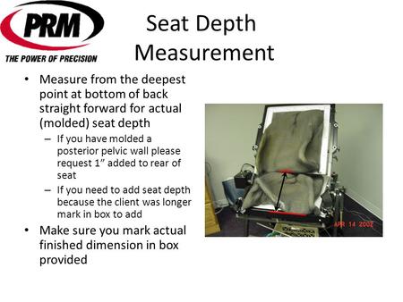 Seat Depth Measurement Measure from the deepest point at bottom of back straight forward for actual (molded) seat depth – If you have molded a posterior.