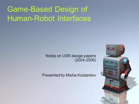 Game-Based Design of Human-Robot Interfaces Notes on USR design papers (2004-2006) Presented by Misha Kostandov.