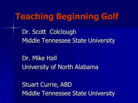 Teaching Beginning Golf Dr. Scott Colclough Middle Tennessee State University Dr. Mike Hall University of North Alabama Stuart Currie, ABD Middle Tennessee.