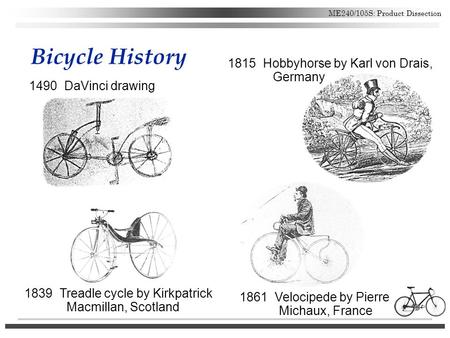 ME240/105S: Product Dissection Bicycle History 1490 DaVinci drawing 1815 Hobbyhorse by Karl von Drais, Germany 1861 Velocipede by Pierre Michaux, France.