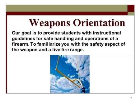 1 Weapons Orientation Our goal is to provide students with instructional guidelines for safe handling and operations of a firearm. To familiarize you with.