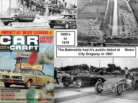 1950’s to 1978 The Batmobile had it’s public debut at Motor City Dragway in 1967.