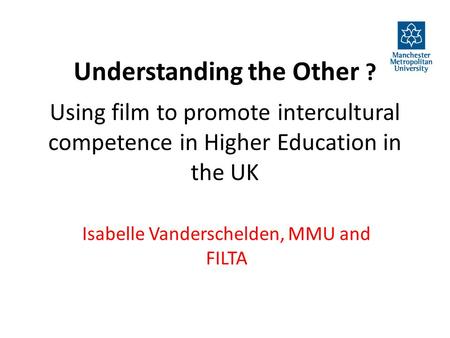 Understanding the Other ? Using film to promote intercultural competence in Higher Education in the UK Isabelle Vanderschelden, MMU and FILTA.