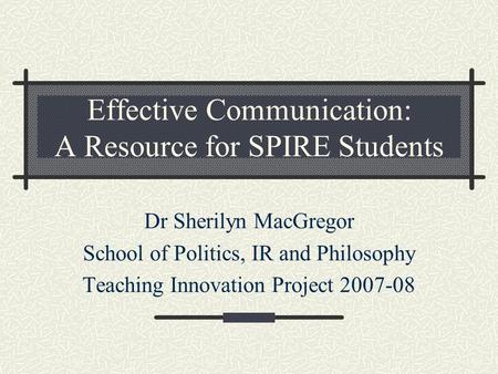 Effective Communication: A Resource for SPIRE Students Dr Sherilyn MacGregor School of Politics, IR and Philosophy Teaching Innovation Project 2007-08.