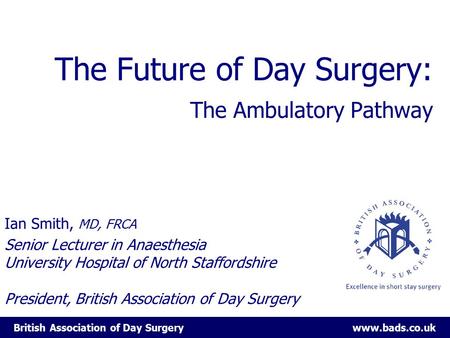 British Association of Day Surgery www.bads.co.uk The Future of Day Surgery: The Ambulatory Pathway Ian Smith, MD, FRCA Senior Lecturer in Anaesthesia.