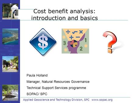 Cost benefit analysis: introduction and basics Applied Geoscience and Technology Division, SPC www.sopac.org Paula Holland Manager, Natural Resources Governance.