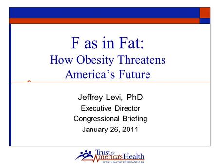 F as in Fat: How Obesity Threatens America’s Future Jeffrey Levi, PhD Executive Director Congressional Briefing January 26, 2011.