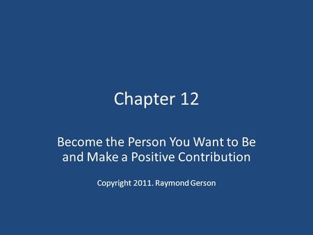 Chapter 12 Become the Person You Want to Be and Make a Positive Contribution Copyright 2011. Raymond Gerson.