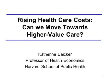 1 Rising Health Care Costs: Can we Move Towards Higher-Value Care? Katherine Baicker Professor of Health Economics Harvard School of Public Health.