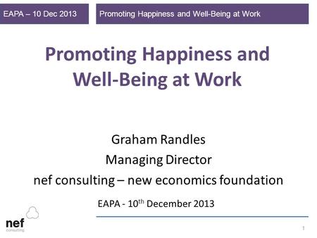 Promoting Happiness and Well-Being at WorkEAPA – 10 Dec 2013 1 Promoting Happiness and Well-Being at Work Graham Randles Managing Director nef consulting.