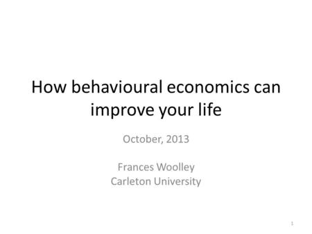 How behavioural economics can improve your life October, 2013 Frances Woolley Carleton University 1.