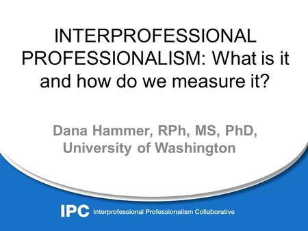 INTERPROFESSIONAL PROFESSIONALISM: What is it and how do we measure it? Dana Hammer, RPh, MS, PhD, University of Washington.