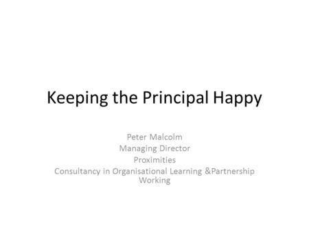 Keeping the Principal Happy Peter Malcolm Managing Director Proximities Consultancy in Organisational Learning &Partnership Working.