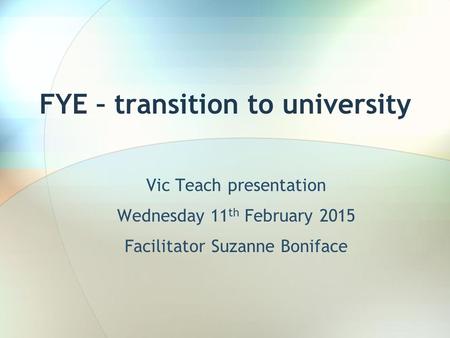 FYE – transition to university Vic Teach presentation Wednesday 11 th February 2015 Facilitator Suzanne Boniface.