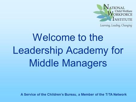 Welcome to the Leadership Academy for Middle Managers A Service of the Children’s Bureau, a Member of the T/TA Network.