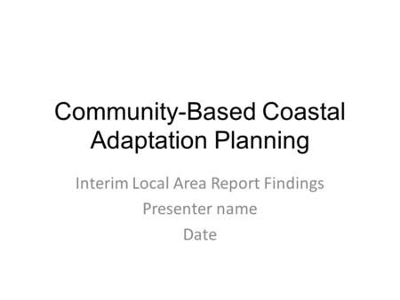 Community-Based Coastal Adaptation Planning Interim Local Area Report Findings Presenter name Date.