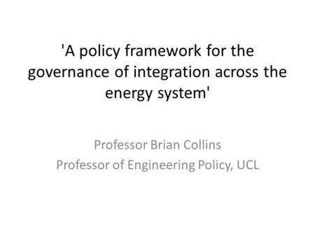 'A policy framework for the governance of integration across the energy system' Professor Brian Collins Professor of Engineering Policy, UCL.