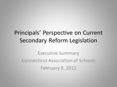 Principals’ Perspective on Current Secondary Reform Legislation Executive Summary Connecticut Association of Schools February 9, 2012.