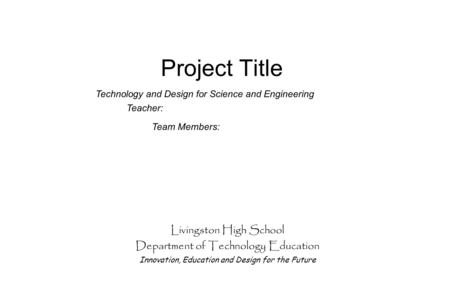 Project Title Livingston High School Department of Technology Education Innovation, Education and Design for the Future Team Members: Technology and Design.
